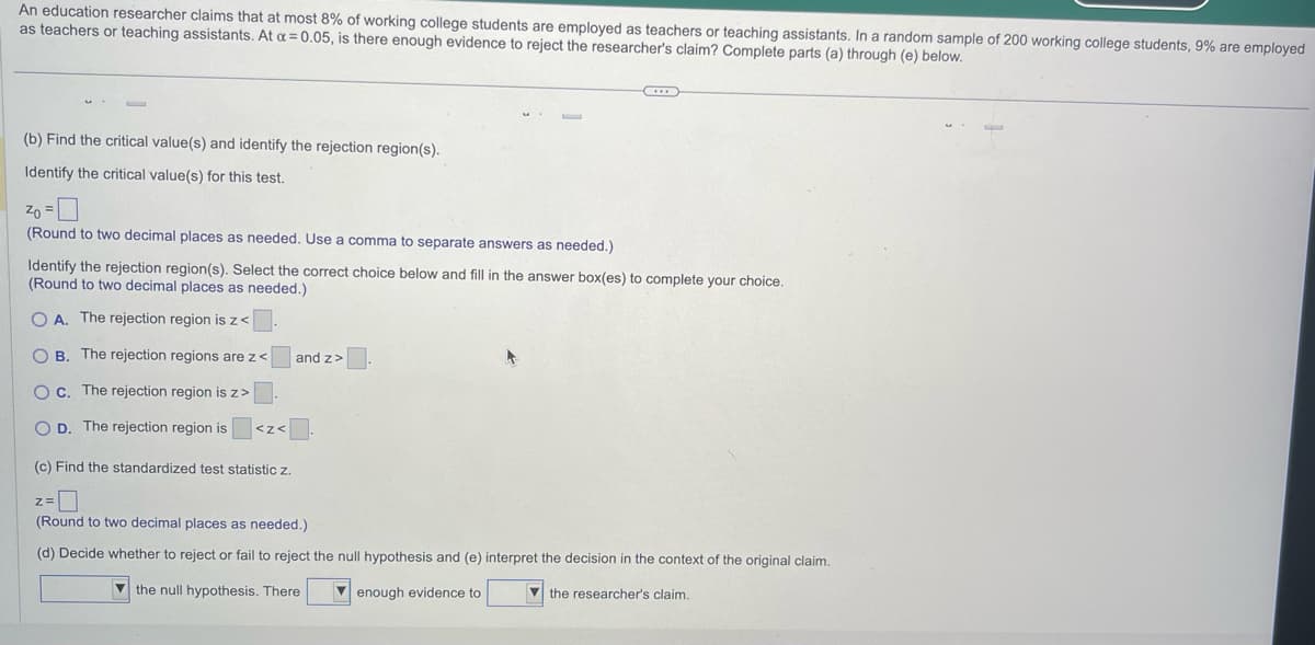 An education researcher claims that at most 8% of working college students are employed as teachers or teaching assistants. In a random sample of 200 working college students, 9% are employed
as teachers or teaching assistants. At a = 0.05, is there enough evidence to reject the researcher's claim? Complete parts (a) through (e) below.
(b) Find the critical value(s) and identify the rejection region(s).
Identify the critical value(s) for this test.
(Round to two decimal places as needed. Use a comma to separate answers as needed.)
Identify the rejection region(s). Select the correct choice below and fill in the answer box(es) to complete your choice.
(Round to two decimal places as needed.)
OA. The rejection region is z <.
OB. The rejection regions are z<
O c. The rejection region is z>
OD. The rejection region is
(c) Find the standardized test statistic z.
<Z<
and z>
Z=
(Round to two decimal places as needed.)
(d) Decide whether to reject or fail to reject the null hypothesis and (e) interpret the decision in the context of the original claim.
the null hypothesis. There
enough evidence to
the researcher's claim.