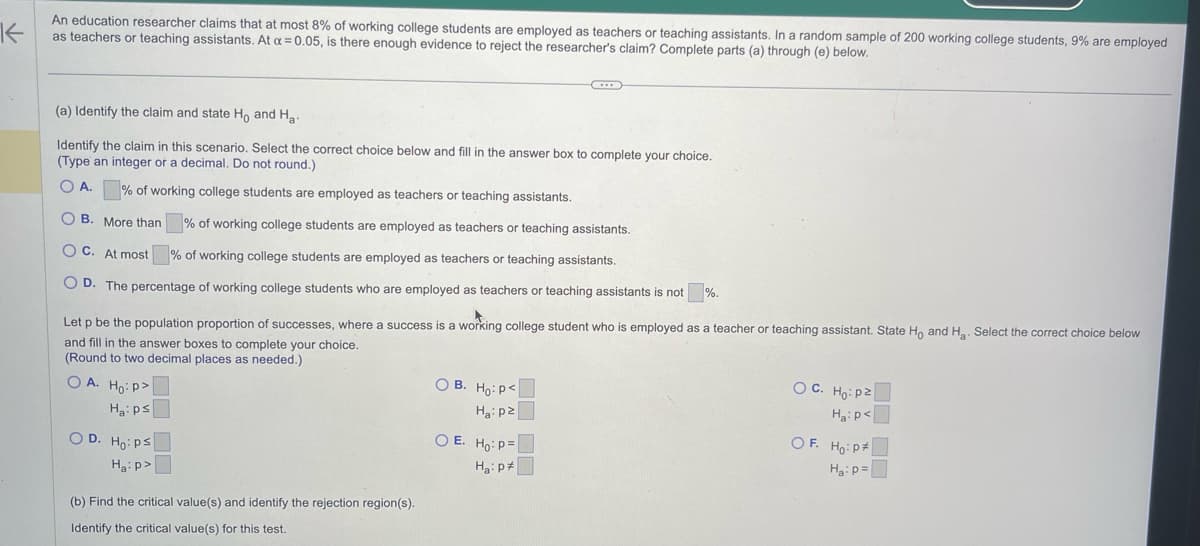 K
An education researcher claims that at most 8% of working college students are employed as teachers or teaching assistants. In a random sample of 200 working college students, 9% are employed
as teachers or teaching assistants. At a = 0.05, is there enough evidence to reject the researcher's claim? Complete parts (a) through (e) below.
(a) Identify the claim and state Ho and Ha
Identify the claim in this scenario. Select the correct choice below and fill in the answer box to complete your choice.
(Type an integer or a decimal. Do not round.)
O A.
% of working college students are employed as teachers or teaching assistants.
OB. More than % of working college students are employed as teachers or teaching assistants.
OC. At most
% of working college students are employed as teachers or teaching assistants.
OD. The percentage of working college students who are employed as teachers or teaching assistants is not %.
Let p be the population proportion of successes, where a success is a working college student who is employed as a teacher or teaching assistant. State Ho and H₂. Select the correct choice below
and fill in the answer boxes to complete your choice.
(Round to two decimal places as needed.)
OA. Ho:p>
Ha: ps
OD. Ho: Ps
Ha:p>
(b) Find the critical value(s) and identify the rejection region(s).
Identify the critical value(s) for this test.
OB. Ho: P<
Ha:pz
OE. Ho: P=
Ha: p
OC. Ho: p²
Ha:p<
OF. Ho: P
Ha: p=