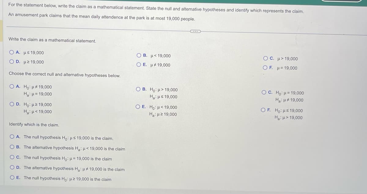 For the statement below, write the claim as a mathematical statement. State the null and alternative hypotheses and identify which represents the claim.
An amusement park claims that the mean daily attendence at the park is at most 19,000 people.
Write the claim as a mathematical statement.
Ο Α. με 19,000
Ο D. με 19,000
Choose the correct null and alternative hypotheses below.
OA. Ho: μ# 19,000
Ha: μ = 19,000
O D. Ho: μ219,000
Ha: μ< 19,000
Identify which is the claim.
O A. The null hypothesis Ho: μs 19,000 is the claim.
OB. The alternative hypothesis Ha: μ< 19,000 is the claim
OC. The null hypothesis Ho: μ = 19,000 is the claim
O D. The alternative hypothesis H₂: μ# 19,000 is the claim
O E. The null hypothesis Ho: μ2 19,000 is the claim
Ο Β. με 19,000
O E.
19,000
OB. Ho: > 19,000
Ha: μs 19,000
O E. Ho: <19,000
Hg: με 19,000
...
OC. μ>19,000
OF. = 19,000
OC. Ho: 19,000
Ha: μ#19,000
OF. Ho: ≤ 19,000
Ha: μ> 19,000