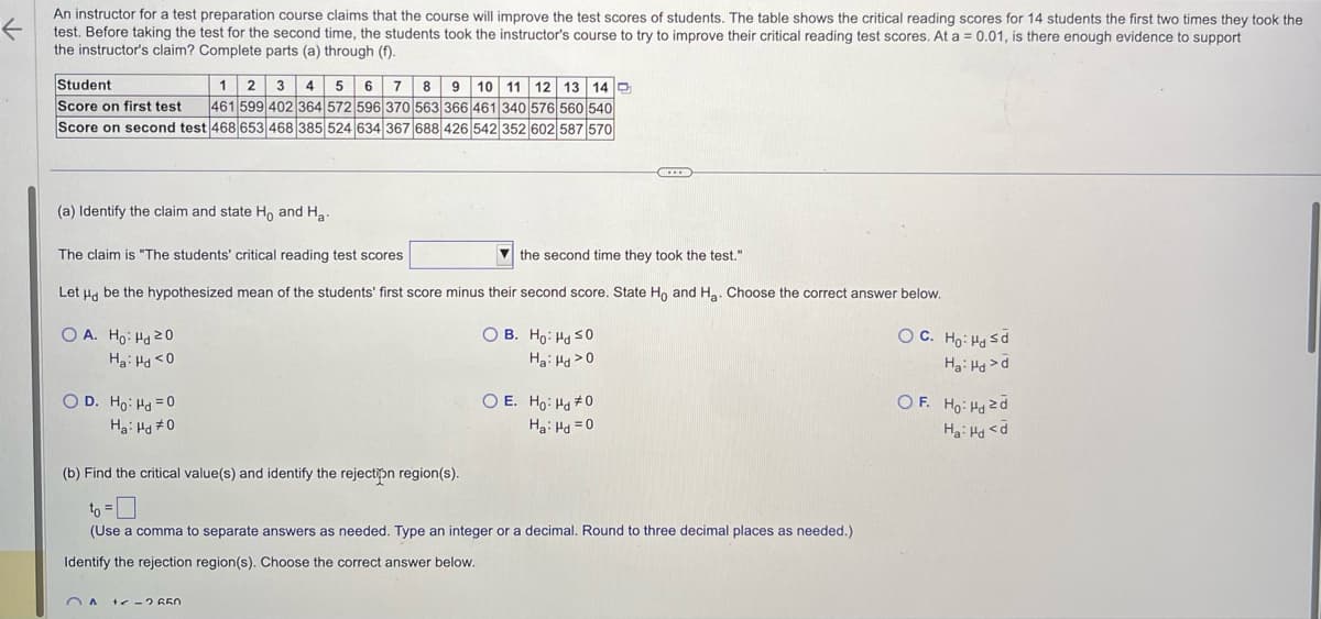 K
An instructor for a test preparation course claims that the course will improve the test scores of students. The table shows the critical reading scores for 14 students the first two times they took the
test. Before taking the test for the second time, the students took the instructor's course to try to improve their critical reading test scores. At a = 0.01, is there enough evidence to support
the instructor's claim? Complete parts (a) through (f).
Student
12 3 4 5 6 7 8 9 10 11 12 13 14
Score on first test 461 599 402 364 572 596 370 563 366 461 340 576 560 540
Score on second test 468 653 468 385 524 634 367 688 426 542 352 602 587 570
(a) Identify the claim and state Ho and Ha
The claim is "The students' critical reading test scores
the second time they took the test."
Let Hd be the hypothesized mean of the students' first score minus their second score. State Ho and H₂. Choose the correct answer below.
OB.
Ho: Hd SO
Ha: Hd > 0
OA. Ho: Hd 20
Ha: Hd <0
OD. Ho: Hd = 0
Ha: Hd #0
A
C
O E. Ho: Hd #0
Ha: Hd=0
(b) Find the critical value(s) and identify the rejection region(s).
to =
(Use a comma to separate answers as needed. Type an integer or a decimal. Round to three decimal places as needed.)
Identify the rejection region(s). Choose the correct answer below.
+<= 2 650
OC.
Ho: Hd ≤d
Ha: Hdd
OF. Ho: Hd zd
Ha: Hd <d