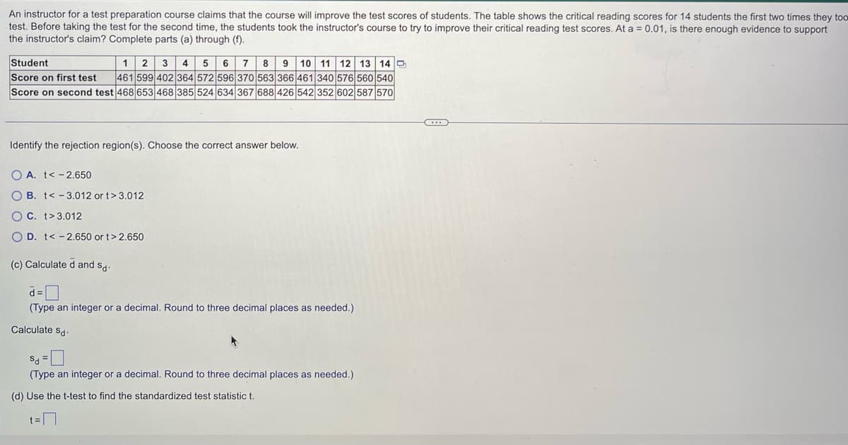 An instructor for a test preparation course claims that the course will improve the test scores of students. The table shows the critical reading scores for 14 students the first two times they too
test. Before taking the test for the second time, the students took the instructor's course to try to improve their critical reading test scores. At a = 0.01, is there enough evidence to support
the instructor's claim? Complete parts (a) through (f).
Student
1 2 3 4 5 6 7 8 9 10 11 12 13 14
Score on first test 461 599 402 364 572 596 370 563 366 461 340 576 560 540
Score on second test 468 653 468 385 524 634 367 688 426 542 352 602 587 570
Identify the rejection region(s). Choose the correct answer below.
OA. t< -2.650
OB. t -3.012 or t>3.012
OC. t>3.012
O D. t< -2.650 or t> 2.650
(c) Calculated and sd-
d=
(Type an integer or a decimal. Round to three decimal places as needed.)
Calculate Sd-
Sd =
(Type an integer or a decimal. Round to three decimal places as needed.)
(d) Use the t-test to find the standardized test statistic t.
7
t=
...