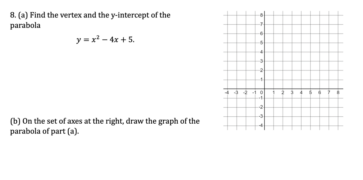 8. (a) Find the vertex and the y-intercept of the
parabola
y = x²-4x+5.
-8-
-7
-6-
5
4-
3
2-
1-
-4 -3
-2
-1 0 1
-1-
-2
-3-
-4-
(b) On the set of axes at the right, draw the graph of the
parabola of part (a).
2.
3 4
·LO
5
-60-
7
8