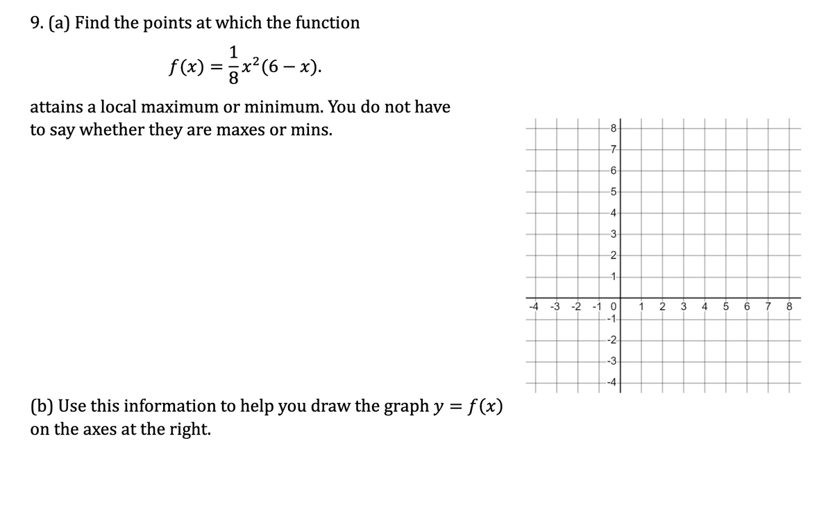 9. (a) Find the points at which the function
1
f(x) = ·x² (6 − x).
-
attains a local maximum or minimum. You do not have
to say whether they are maxes or mins.
(b) Use this information to help you draw the graph y = f(x)
on the axes at the right.
-8-
-7
6.
5.
4
3
2
1-
-4
-3
-2 -1 0
1
2
3 4 5 6
7
8
-1-
--2-
-3.
--4-