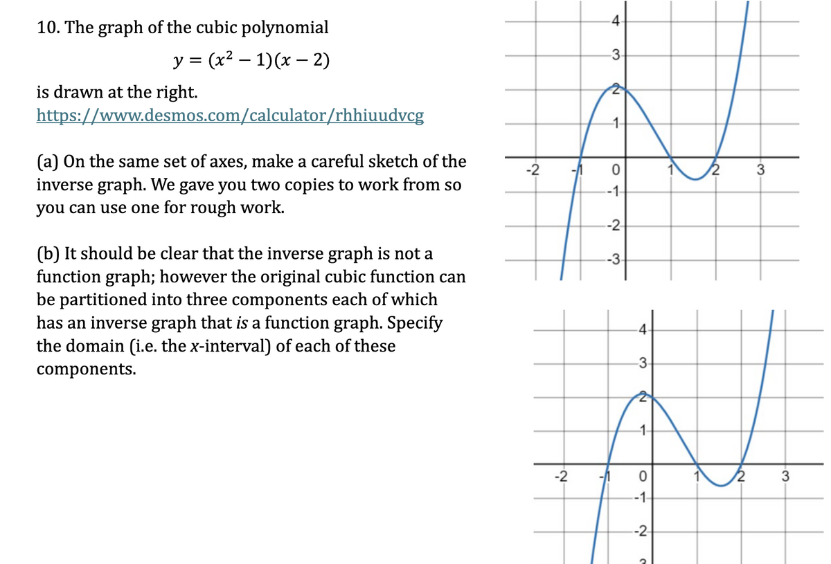 10. The graph of the cubic polynomial
-
y = (x² − 1)(x − 2)
is drawn at the right.
-
https://www.desmos.com/calculator/rhhiuudvcg
(a) On the same set of axes, make a careful sketch of the
inverse graph. We gave you two copies to work from so
you can use one for rough work.
(b) It should be clear that the inverse graph is not a
function graph; however the original cubic function can
be partitioned into three components each of which
has an inverse graph that is a function graph. Specify
the domain (i.e. the x-interval) of each of these
components.
-2
-4-
3-
2
10
-1-
-2
-3-
1
N
4.
3.
-2
0
3
-1-
-2
3