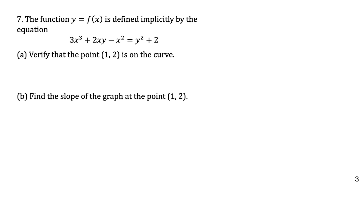 7. The function y = f(x) is defined implicitly by the
equation
3x3 + 2xy = x² = y² +2
-
(a) Verify that the point (1, 2) is on the curve.
(b) Find the slope of the graph at the point (1, 2).
3