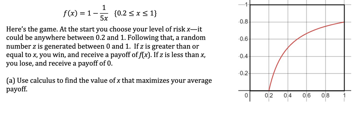 1
f(x) =
= 1
{0.2 ≤ x ≤ 1}
5x
Here's the game. At the start you choose your level of risk x―it
could be anywhere between 0.2 and 1. Following that, a random
number z is generated between 0 and 1. If z is greater than or
equal to x, you win, and receive a payoff of f(x). If z is less than x,
you lose, and receive a payoff of 0.
(a) Use calculus to find the value of x that maximizes your average
payoff.
-0.8
-0.6
-0:4
-0.2
0.2
0.4
0.6 0.8