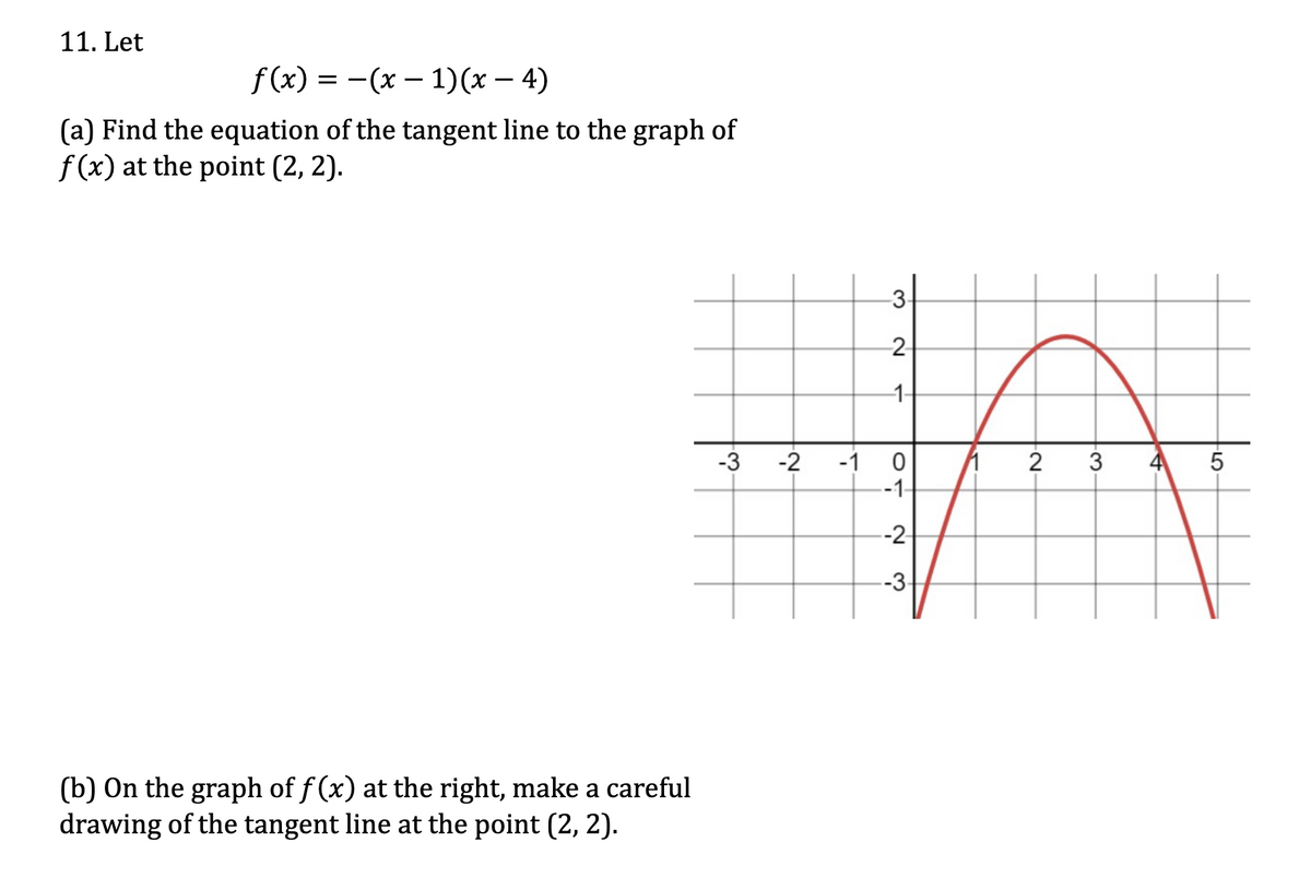 11. Let
-
f(x) = −(x − 1)(x − 4)
(a) Find the equation of the tangent line to the graph of
f(x) at the point (2, 2).
3.
2
--1-
-3 -2
-1
0
1
--1-
-2
-3-
(b) On the graph of f(x) at the right, make a careful
drawing of the tangent line at the point (2, 2).
3.
-2-
4
5