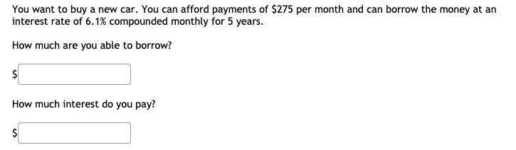 You want to buy a new car. You can afford payments of $275 per month and can borrow the money at an
interest rate of 6.1% compounded monthly for 5 years.
How much are you able to borrow?
How much interest do you pay?
