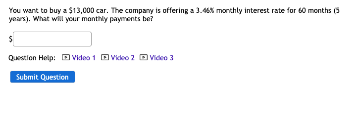 You want to buy a $13,000 car. The company is offering a 3.46% monthly interest rate for 60 months (5
years). What will your monthly payments be?
Question Help: D Video 1 D Video 2 D Video 3
Submit Question
