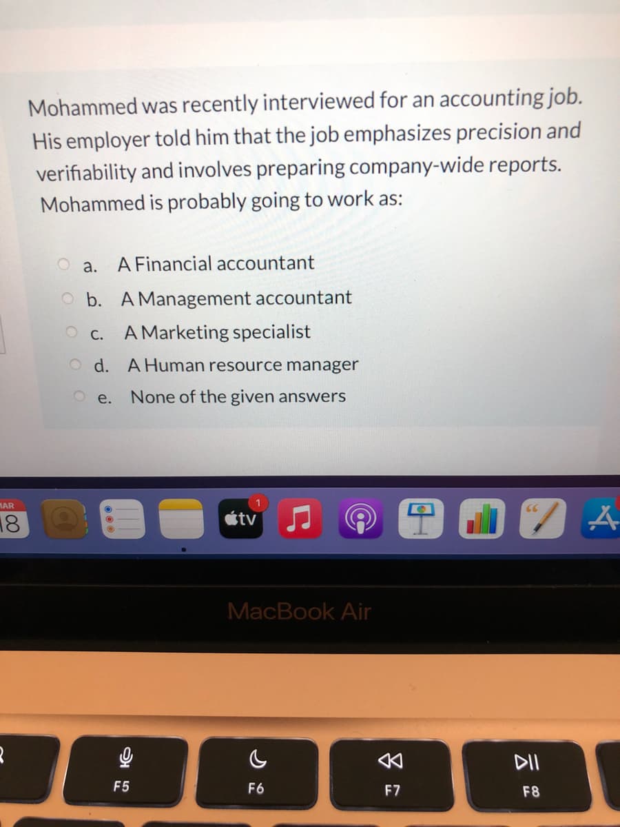 Mohammed was recently interviewed for an accounting job.
His employer told him that the job emphasizes precision and
verifiability and involves preparing company-wide reports.
Mohammed is probably going to work as:
a.
A Financial accountant
b. A Management accountant
O c. A Marketing specialist
O d. A Human resource manager
O e.
None of the given answers
MAR
18
stv
MacBook Air
DII
F5
F6
F7
F8
