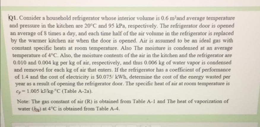 Q1. Consider a household refrigerator whose interior volume is 0.6 m and average temperature
and pressure in the kitchen are 20°C and 95 kPa, respectively. The refrigerator door is opened
an average of 8 times a day, and each time half of the air volume in the refrigerator is replaced
by the warmer kitchen air when the door is opened. Air is assumed to be an ideal gas with
constant specific heats at room temperature. Also The moisture is condensed at an average
temperature of 4°C. Also, the moisture contents of the air in the kitchen and the refrigerator are
0.010 and 0.004 kg per kg of air, respectively, and thus 0.006 kg of water vapor is condensed
and removed for each kg of air that enters. If the refrigerator has a coefficient of performance
of 1.4 and the cost of electricity is $0.075/ kWh, determine the cost of the energy wasted per
year as a result of opening the refrigerator door. The specific heat of air at room temperature is
C=1.005 kJ/kg-°C (Table A-2a).
Note: The gas constant of air (R) is obtained from Table A-1 and The heat of vaporization of
water (h) at 4°C is obtained from Table A-4.
