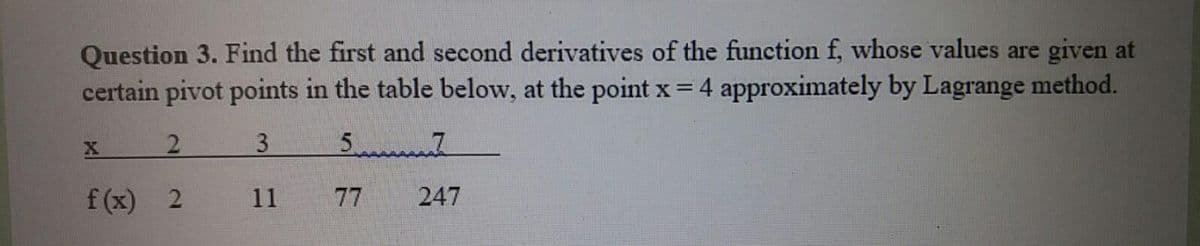 Question 3. Find the first and second derivatives of the function f, whose values are given at
certain pivot points in the table below, at the point x = 4 approximately by Lagrange method.
2.
3
f (x) 2
11
77
247
