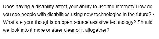 Does having a disability affect your ability to use the internet? How do
you see people with disabilities using new technologies in the future? •
What are your thoughts on open-source assistive technology? Should
we look into it more or steer clear of it altogether?