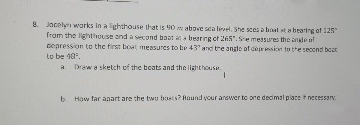 8. Jocelyn works in a lighthouse that is 90 m above sea level. She sees a boat at a bearing of 125°
from the lighthouse and a second boat at a bearing of 265°. She measures the angle of
depression to the first boat measures to be 43° and the angle of depression to the second boat
to be 48°.
a.
Draw a sketch of the boats and the lighthouse.
b. How far apart are the two boats? Round your answer to one decimal place if necessary.
