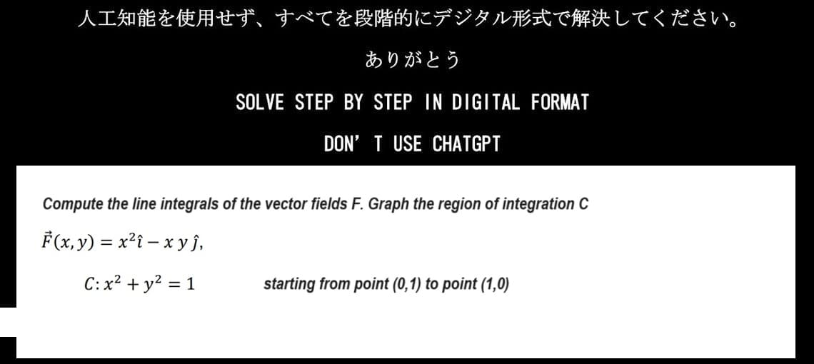 人工知能を使用せず、 すべてを段階的にデジタル形式で解決してください。
ありがとう
SOLVE STEP BY STEP IN DIGITAL FORMAT
DON'T USE CHATGPT
Compute the line integrals of the vector fields F. Graph the region of integration C
F(x,y)=x2i-xyj,
C:x2+y2 = 1
starting from point (0, 1) to point (1,0)