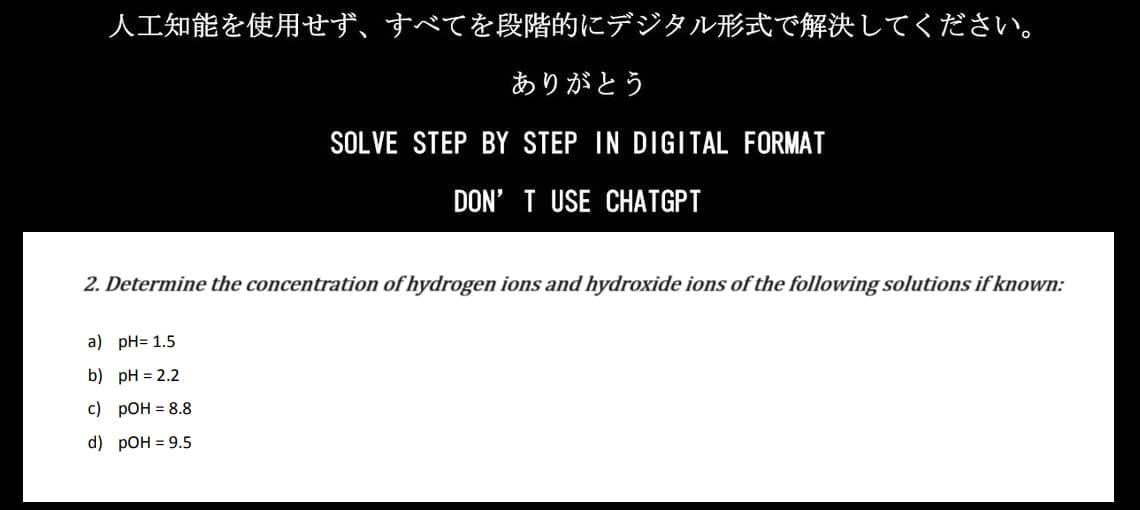 人工知能を使用せず、 すべてを段階的にデジタル形式で解決してください。
ありがとう
SOLVE STEP BY STEP IN DIGITAL FORMAT
DON'T USE CHATGPT
2. Determine the concentration of hydrogen ions and hydroxide ions of the following solutions if known:
a) pH= 1.5
b) pH = 2.2
c) pOH = 8.8
d) pOH = 9.5