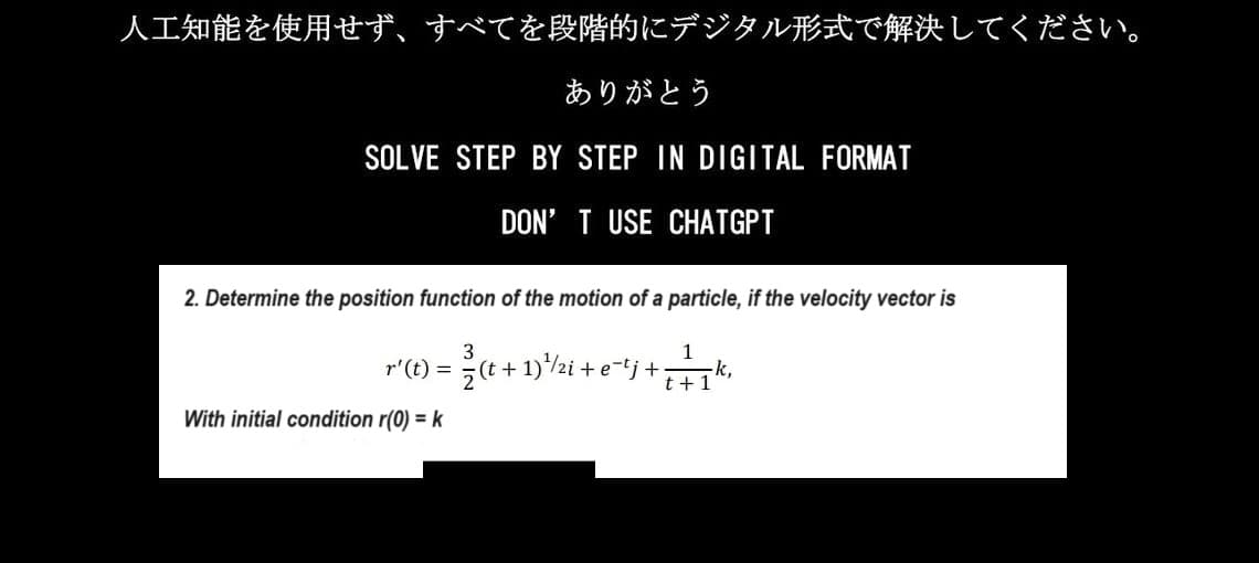 人工知能を使用せず、 すべてを段階的にデジタル形式で解決してください。
ありがとう
SOLVE STEP BY STEP IN DIGITAL FORMAT
DON'T USE CHATGPT
2. Determine the position function of the motion of a particle, if the velocity vector is
r'(t)= (t+1)+/zi + e-tj+. -k,
1
t+1
3
With initial condition r(0) = k