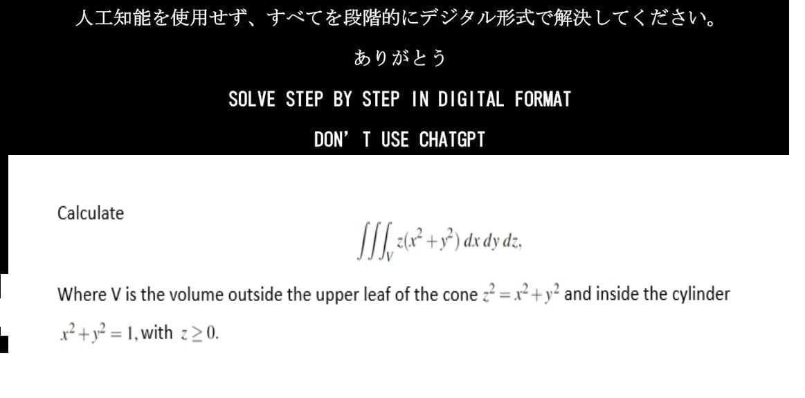 人工知能を使用せず、 すべてを段階的にデジタル形式で解決してください。
ありがとう
SOLVE STEP BY STEP IN DIGITAL FORMAT
DON'T USE CHATGPT
Calculate
M3²)dxdyd
Where V is the volume outside the upper leaf of the cone = x + y^2 and inside the cylinder
x2+y^2=1,with z≧0.