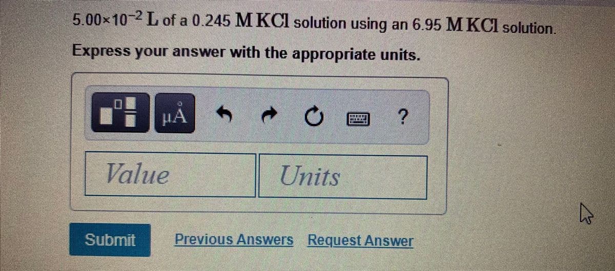 5.00x10-2 L of a 0.245 M KCI solution using an 6.95 M KCI solution.
Express your answer with the appropriate units.
Value
Units
Submit
Previous Answers Request Answer
