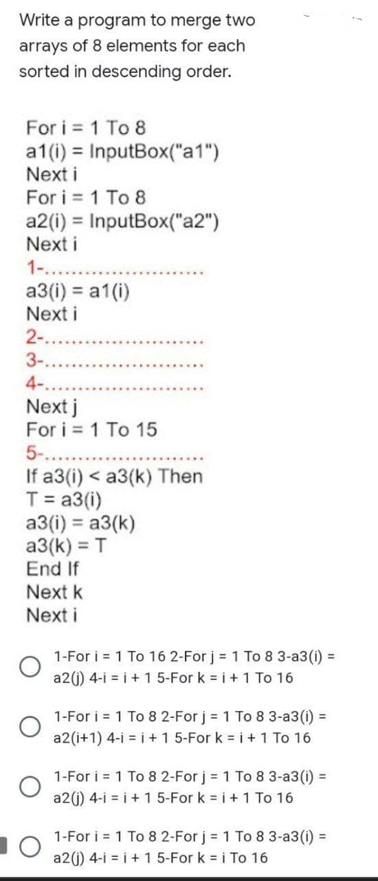 Write a program to merge two
arrays of 8 elements for each
sorted in descending order.
For i = 1 To 8
a1(i) =
Next i
For i = 1 To 8
a2 (i) = InputBox("a2")
Next i
1-...
InputBox("at")
a3(i) = a1(i)
Next i
2-..
3-.
4-.
Next j
For i = 1 To 15
5-.....
If a3(i) < a3(k) Then
T = a3(i)
a3(i) = a3(k)
a3(k) = T
End If
Next k
Next i
O
1-For i = 1 To 16 2-For j = 1 To 8 3-a3 (i) =
a2(j) 4-i = i + 1 5-For k = i + 1 To 16
1-For i = 1 To 8 2-For j = 1 To 8 3-a3 (i) =
a2 (i+1) 4-i = i + 1 5-For k = i + 1 To 16
1-For i = 1 To 8 2-For j = 1 To 8 3-a3 (i) =
a2(j) 4-i = i + 1 5-For k = i + 1 To 16
1-For i = 1 To 8 2-For j = 1 To 8 3-a3 (i) =
a2(j) 4-i=i+1 5-For k = i To 16