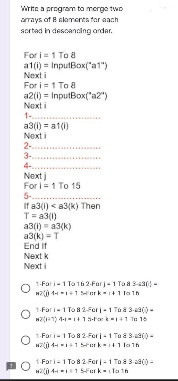 Write a program to merge two
arrays of 8 elements for each
sorted in descending order.
For i = 1 To 8
a1(i) =
Next i
For i = 1 To 8
a2 (i) = InputBox("a2")
Next i
1-....
InputBox("a1")
a3(i) = a1(i)
Next i
2-...
3-.
4-.
Next j
For i = 1 To 15
5-....
If a3(i) < a3(k) Then
T = a3(i)
a3(i) = a3(k)
a3(k) = T
End If
Next k
Next i
1-For i = 1 To 16 2-For j = 1 To 8 3-a3 (i) =
a2(j) 4-i = i + 1 5-For k = i + 1 To 16
1-For i = 1 To 8 2-For j = 1 To 8 3-a3(i) =
a2 (i+1) 4-i=i+1 5-For k = i + 1 To 16
1-For i = 1 To 8 2-For j = 1 To 8 3-a3 (i) =
a2(j) 4-i = i + 1 5-For k = i + 1 To 16
1-For i = 1 To 8 2-For j = 1 To 8 3-a3 (i) =
a2(j) 4-i = i + 1 5-For k = i To 16