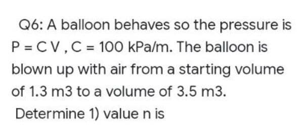 Q6: A balloon behaves so the pressure is
P = CV, C = 100 kPa/m. The balloon is
blown up with air from a starting volume
of 1.3 m3 to a volume of 3.5 m3.
Determine 1) value n is