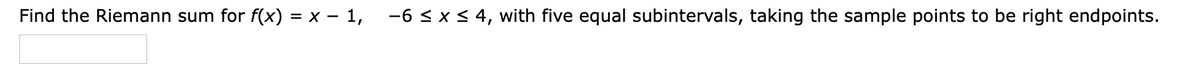 Find the Riemann sum for f(x) = x – 1, -6 <x< 4, with five equal subintervals, taking the sample points to be right endpoints.
