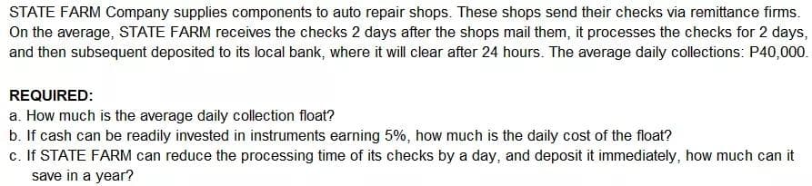 STATE FARM Company supplies components to auto repair shops. These shops send their checks via remittance firms.
On the average, STATE FARM receives the checks 2 days after the shops mail them, it processes the checks for 2 days,
and then subsequent deposited to its local bank, where it will clear after 24 hours. The average daily collections: P40,000.
REQUIRED:
a. How much is the average daily collection float?
b. If cash can be readily invested in instruments earning 5%, how much is the daily cost of the float?
c. If STATE FARM can reduce the processing time of its checks by a day, and deposit it immediately, how much can it
save in a year?
