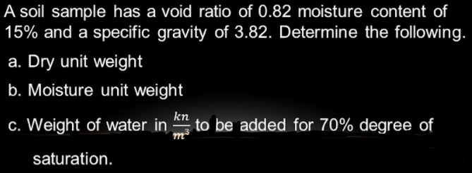 A soil sample has a void ratio of 0.82 moisture content of
15% and a specific gravity of 3.82. Determine the following.
a. Dry unit weight
b. Moisture unit weight
c. Weight of water in
to be added for 70% degree of
saturation.
