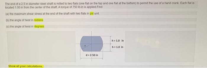 The end of a 2.5 in diameter steel shaft is milled to two flats (one flat on the top and one flat at the bottom) to permit the use of a hand crank. Each flat is
located 1.00 in from the center of the shaft. A torque of 750 Ib-in is applied. Find:
(a) the maximum shear stress at the end of the shaft with two flats in psi unit.
(b) the angle of twist in fadians
(c) the angle of twist in degrees
h= 1.0 in
h= 1.0 in
d= 2.50 in
Show all your calculations.
