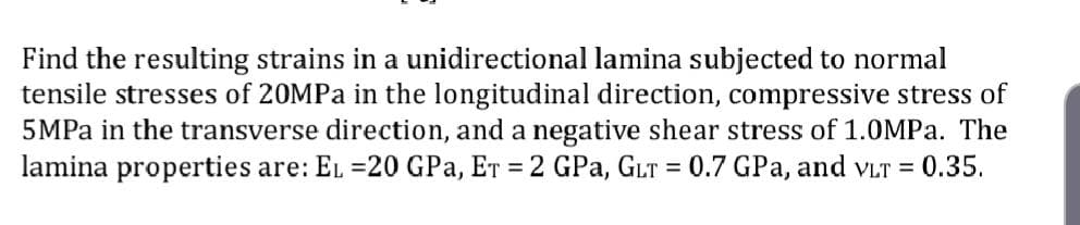 Find the resulting strains in a unidirectional lamina subjected to normal
tensile stresses of 20MPa in the longitudinal direction, compressive stress of
5MPA in the transverse direction, and a negative shear stress of 1.0MPa. The
lamina properties are: EL =20 GPa, ET = 2 GPa, GLT = 0.7 GPa, and vLT = 0.35.
