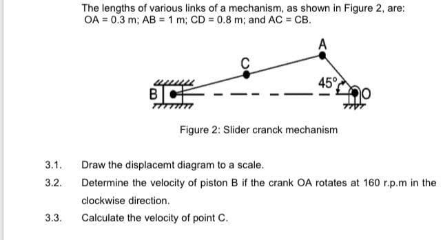 The lengths of various links of a mechanism, as shown in Figure 2, are:
OA = 0.3 m; AB = 1 m; CD = 0.8 m; and AC = CB.
A
45°
B|
Figure 2: Slider cranck mechanism
3.1.
Draw the displacemt diagram to a scale.
3.2.
Determine the velocity of piston B if the crank OA rotates at 160 r.p.m in the
clockwise direction.
3.3.
Calculate the velocity of point C.
