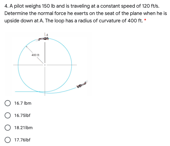 4. A pilot weighs 150 lb and is traveling at a constant speed of 120 ft/s.
Determine the normal force he exerts on the seat of the plane when he is
upside down at A. The loop has a radius of curvature of 400 ft. *
400 ft
16.7 Ibm
16.75lbf
O 18.21lbm
O 17.76lbf
