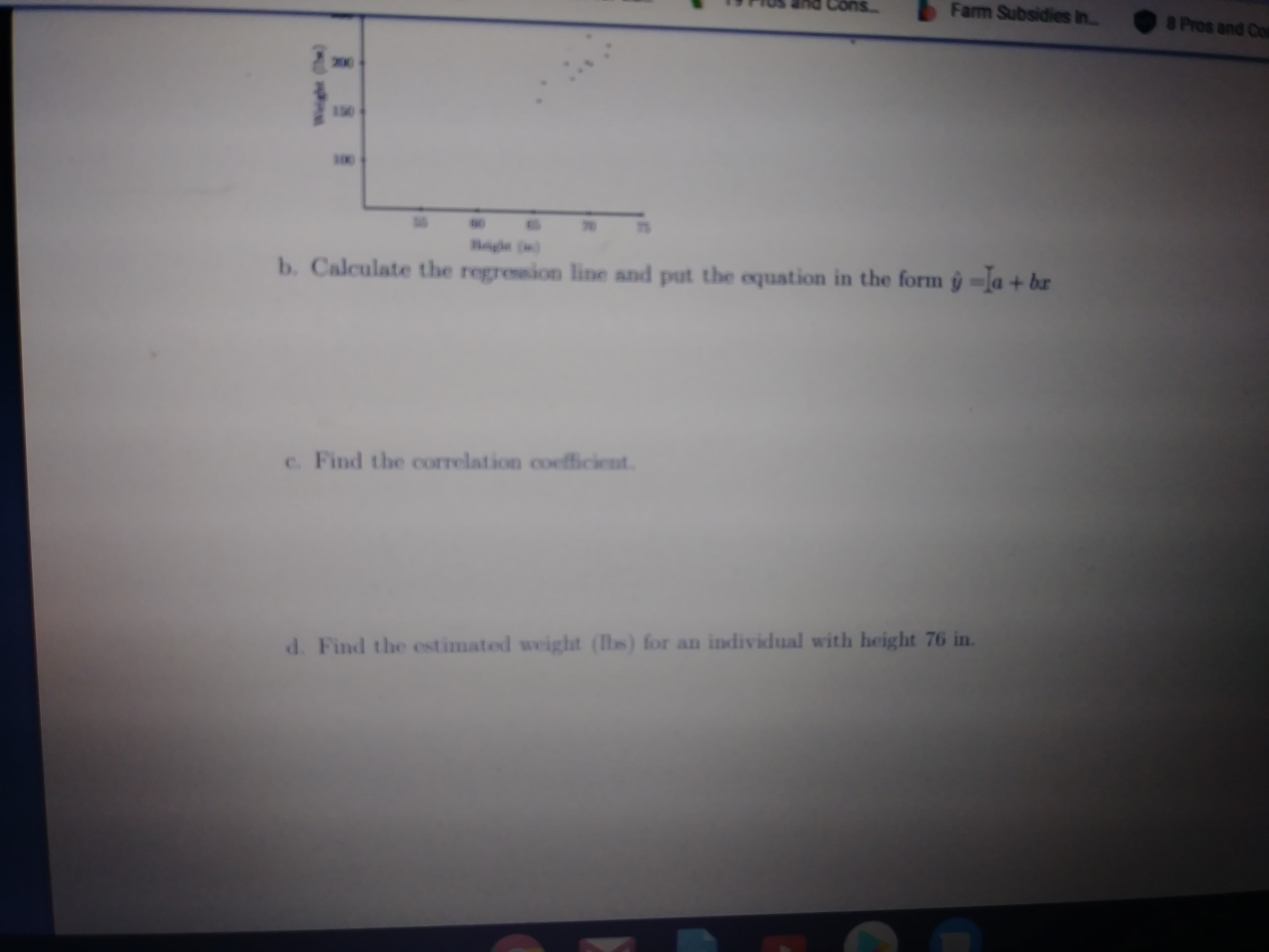 Cons.
Farm Subsidies in.
8
Pros and Col
200
1.
130
100
70
75
Bigle ()
b. Calculate the regression line and put the equation in the form ŷ =a + br
c. Find the correlation coefficient.
d. Find the estimated weight (Ibs) for an individual with height 76 in.
