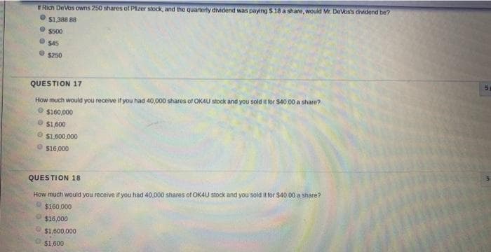 ERich DeVos owns 250 shares of Pizer stock, and the quarterly dividend was paying $18 a share, would Mr. DeVos's dividend be?
O $1,388 88
S500
$45
S250
QUESTION 17
How much would you receive if you had 40,000 shares of OKAU stock and you sold it for $40 .00 a share?
O $160,000
S1,600
$1,600,000
O $16,000
QUESTION 18
How much would you receive if you had 40.000 shares of OK4U stock and you sold it for $40.00 a share?
O $160,000
$16,000
$1,600,000
$1,600
