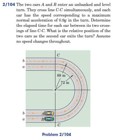 2/104 The two cars A and B enter an unbanked and level
turn. They cross line C-C simultaneously, and each
car has the speed corresponding to a maximum
normal acceleration of 0.9g in the turn. Determine
the elapsed time for each car between its two cross-
ings of line C-C. What is the relative position of the
two cars as the second car exits the turn? Assume
no speed changes throughout.
C
b
a
b
a
88 m
72 m
Bla
C
Problem 2/104