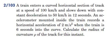 2/103 A train enters a curved horizontal section of track
at a speed of 100 km/h and slows down with con-
stant deceleration to 50 km/h in 12 seconds. An ac-
celerometer mounted inside the train records a
horizontal acceleration of 2 m/s² when the train is
6 seconds into the curve. Calculate the radius of
curvature p of the track for this instant.