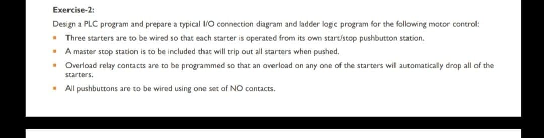 Exercise-2:
Design a PLC program and prepare a typical I/O connection diagram and ladder logic program for the following motor control:
W Three starters are to be wired so that each starter is operated from its own start/stop pushbutton station.
.
A master stop station is to be included that will trip out all starters when pushed.
.
Overload relay contacts are to be programmed so that an overload on any one of the starters will automatically drop all of the
starters.
.
All pushbuttons are to be wired using one set of NO contacts.