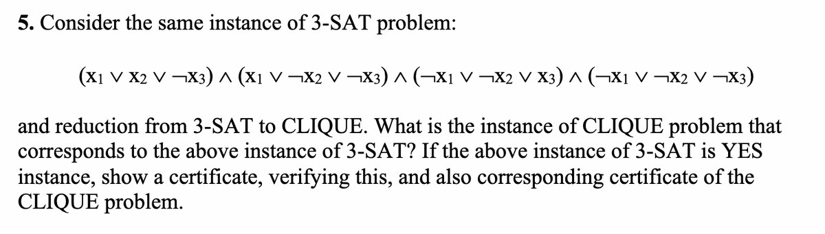 5. Consider the same instance of 3-SAT problem:
(X1 v X2 V ¬X3) ^ (x1 v ¬X2 V ¬X3) ^ (¬X1 v ¬X2 V X3) ^ (¬X1 V ¬X2 V ¬X3)
and reduction from 3-SAT to CLIQUE. What is the instance of CLIQUE problem that
corresponds to the above instance of 3-SAT? If the above instance of 3-SAT is YES
instance, show a certificate, verifying this, and also corresponding certificate of the
CLIQUE problem.
