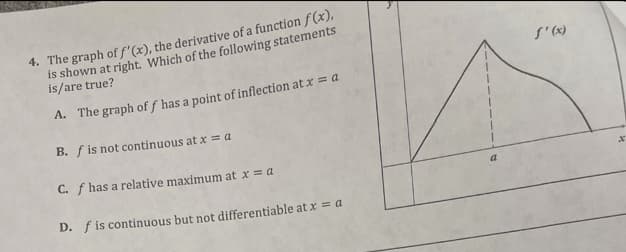 4. The graph of f'(x), the derivative of a function f(x),
is shown at right. Which of the following statements
is/are true?
A. The graph of f has a point of inflection at x = a
B. f is not continuous at x = a
C. f has a relative maximum at x = a
D. f is continuous but not differentiable at x = a
a
f'(x)
x