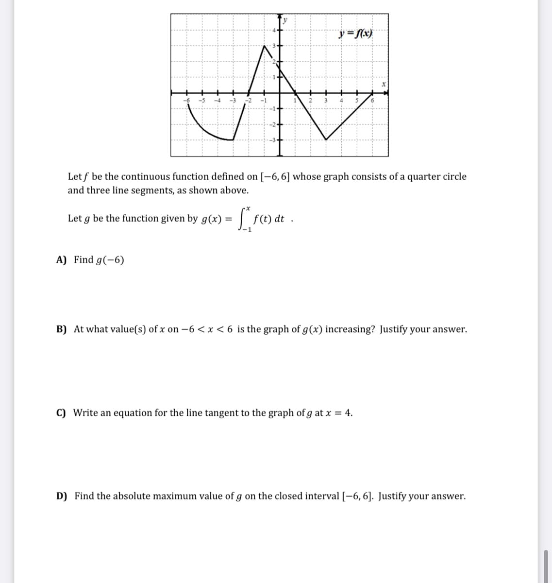 y = f(x)
A
Let f be the continuous function defined on [-6, 6] whose graph consists of a quarter circle
and three line segments, as shown above.
Let g be the function given by g(x) =
A) Find g(-6)
f(t) dt
B) At what value(s) of x on -6 < x <6 is the graph of g(x) increasing? Justify your answer.
C) Write an equation for the line tangent to the graph of g at x = 4.
D) Find the absolute maximum value of g on the closed interval [-6, 6]. Justify your answer.