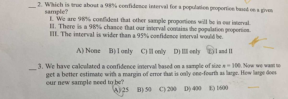 2. Which is true about a 98% confidence interval for a population proportion based on a given
sample?
I. We are 98% confident that other sample proportions will be in our interval.
II. There is a 98% chance that our interval contains the population proportion.
III. The interval is wider than a 95% confidence interval would be.
A) None B) I only
C) II only D) III only E)I and II
3. We have calculated a confidence interval based on a sample of size n = 100. Now we want to
get a better estimate with a margin of error that is only one-fourth as large. How large does
our new sample need to be?
A) 25 B) 50 C) 200 D) 400
E) 1600