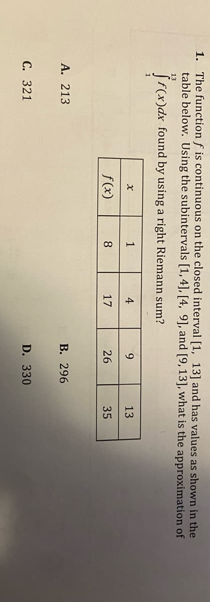 1. The function f is continuous on the closed interval [1, 13] and has values as shown in the
table below. Using the subintervals [1,4], [4, 9], and [9, 13], what is the approximation of
f(x)dx found by using a right Riemann sum?
A. 213
C. 321
x
f(x)
1
8
4
17
9
26
B. 296
D. 330
13
35