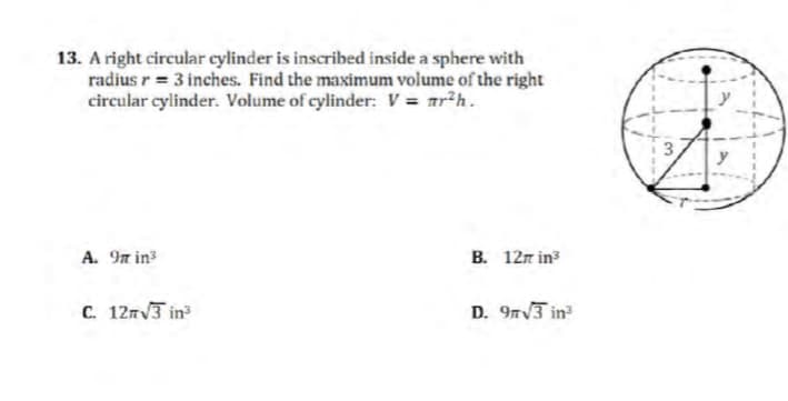 13. A right circular cylinder is inscribed inside a sphere with
radius r = 3 inches. Find the maximum volume of the right
circular cylinder. Volume of cylinder: V = nr²h.
A. 97 in³
C. 12√3 in³
B. 12m in³
D. 9√3 in³
3