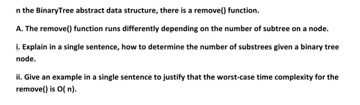 n the BinaryTree abstract data structure, there is a remove() function.
A. The remove() function runs differently depending on the number of subtree on a node.
i. Explain in a single sentence, how to determine the number of substrees given a binary tree
node.
ii. Give an example in a single sentence to justify that the worst-case time complexity for the
remove() is O( n).
