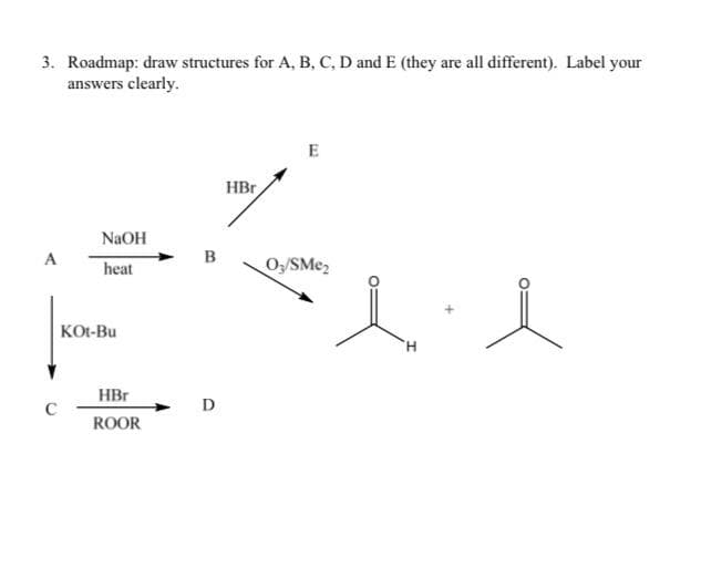 3. Roadmap: draw structures for A, B, C, D and E (they are all different). Label your
answers clearly.
HBr
NaOH
A
в
heat
O/SMe,
KOt-Bu
H.
HBr
D
ROOR
