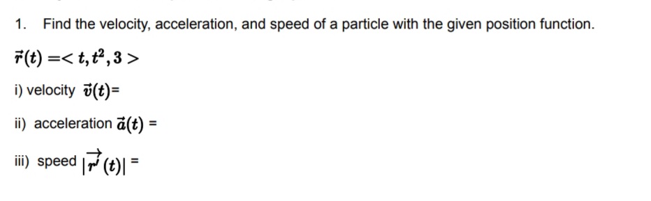 1.
Find the velocity, acceleration, and speed of a particle with the given position function.
F(t) =< t,t², 3 >
i) velocity 7(t)=
ii) acceleration ā(t) =
iii) speed (t)| =
