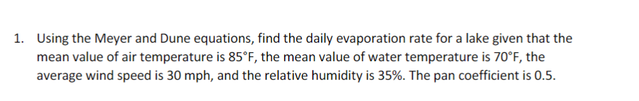 1. Using the Meyer and Dune equations, find the daily evaporation rate for a lake given that the
mean value of air temperature is 85°F, the mean value of water temperature is 70°F, the
average wind speed is 30 mph, and the relative humidity is 35%. The pan coefficient is 0.5.
