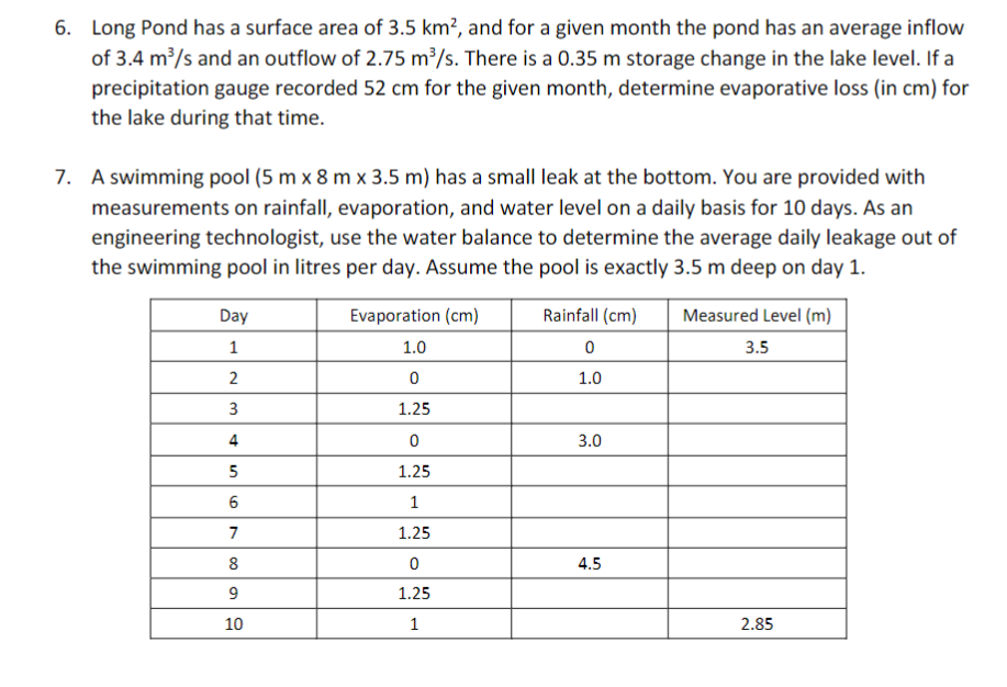 6. Long Pond has a surface area of 3.5 km², and for a given month the pond has an average inflow
of 3.4 m³/s and an outflow of 2.75 m³/s. There is a 0.35 m storage change in the lake level. If a
precipitation gauge recorded 52 cm for the given month, determine evaporative loss (in cm) for
the lake during that time.
7. A swimming pool (5 m x 8 m x 3.5 m) has a small leak at the bottom. You are provided with
measurements on rainfall, evaporation, and water level on a daily basis for 10 days. As an
engineering technologist, use the water balance to determine the average daily leakage out of
the swimming pool in litres per day. Assume the pool is exactly 3.5 m deep on day 1.
Day
Evaporation (cm)
Rainfall (cm)
Measured Level (m)
1
1.0
3.5
1.0
1.25
4
3.0
5
1.25
1
7
1.25
8
4.5
9
1.25
10
1
2.85
3.
