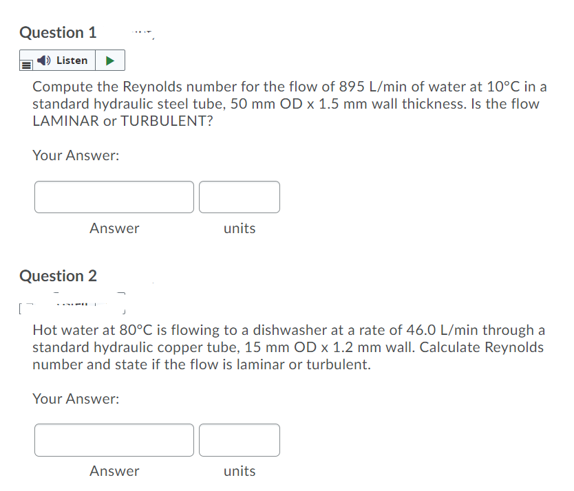 Question 1
Listen
Compute the Reynolds number for the flow of 895 L/min of water at 10°C in a
standard hydraulic steel tube, 50 mm OD x 1.5 mm wall thickness. Is the flow
LAMINAR or TURBULENT?
Your Answer:
Answer
units
Question 2
Hot water at 80°C is flowing to a dishwasher at a rate of 46.0 L/min through a
standard hydraulic copper tube, 15 mm OD x 1.2 mm wall. Calculate Reynolds
number and state if the flow is laminar or turbulent.
Your Answer:
Answer
units
